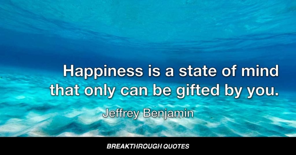 Happiness is a state of mind that only can be gifted by you. People who look toward others to make them happy are miserable. Until you realize that you are responsible for your own happiness, nothing will ever change for the better in your life. Looking outside yourself for happiness is a never ending battle. It is a path to a dead end: a wasteland of emptiness. Make happiness your choice, not dependent on outside of you. Inside you is the only lasting place happiness can ever live. When you make the transition that happiness emanates from within you, your outside circumstances reflect your inner reality. — Jeffrey Benjamin