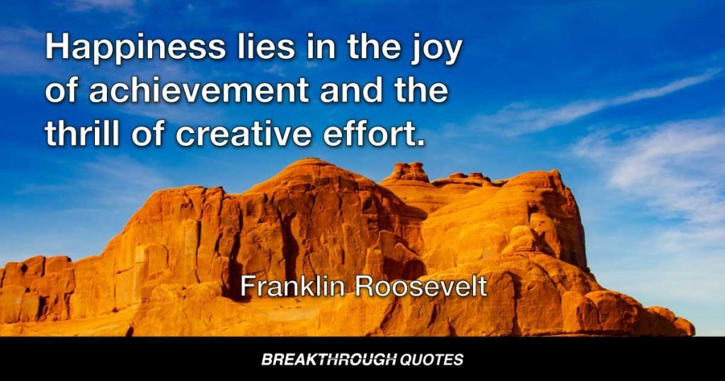 Happiness lies in the joy of achievement and the thrill of creative effort. — Franklin Roosevelt