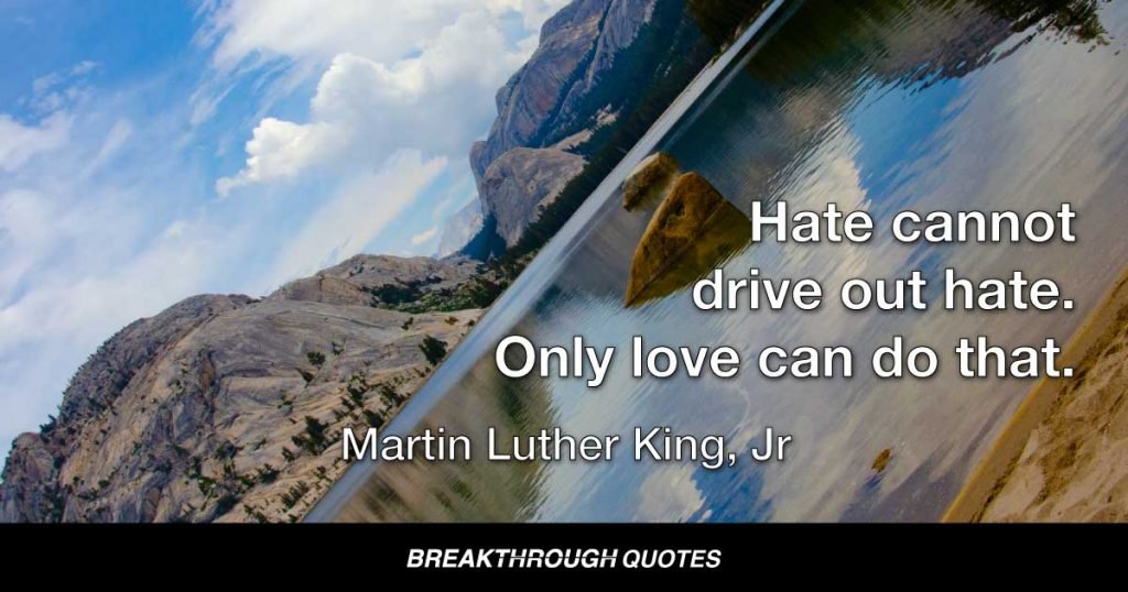 Hate cannot drive out hate. Only love can do that. — Martin Luther King Jr.