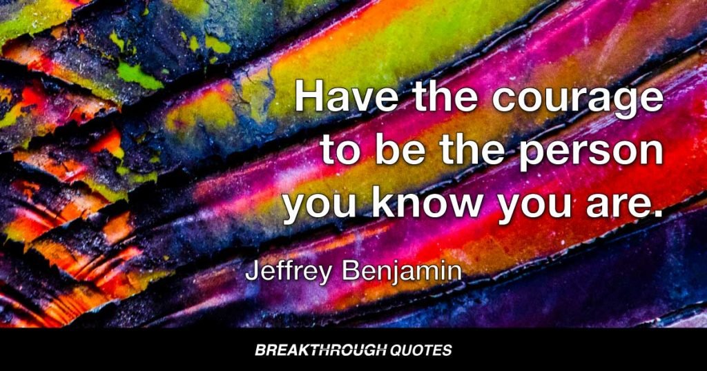 Have the courage to be the person you know you are. — Jeffrey Benjamin
