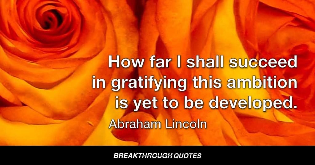 Every man is said to have his peculiar ambition. Whether it be true or not, I can say, for one, that I have no other so great as that of being truly esteemed of my fellow-men, by rendering myself worthy of their esteem. How far I shall succeed in gratifying this ambition is yet to be developed. — Abraham Lincoln