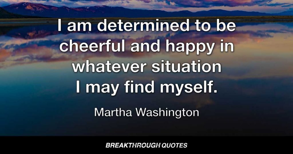 I am determined to be cheerful and happy in whatever situation I may find myself. For I have learned that the greater part of our misery or unhappiness is determined not by our circumstances but by our disposition. — Martha Washington