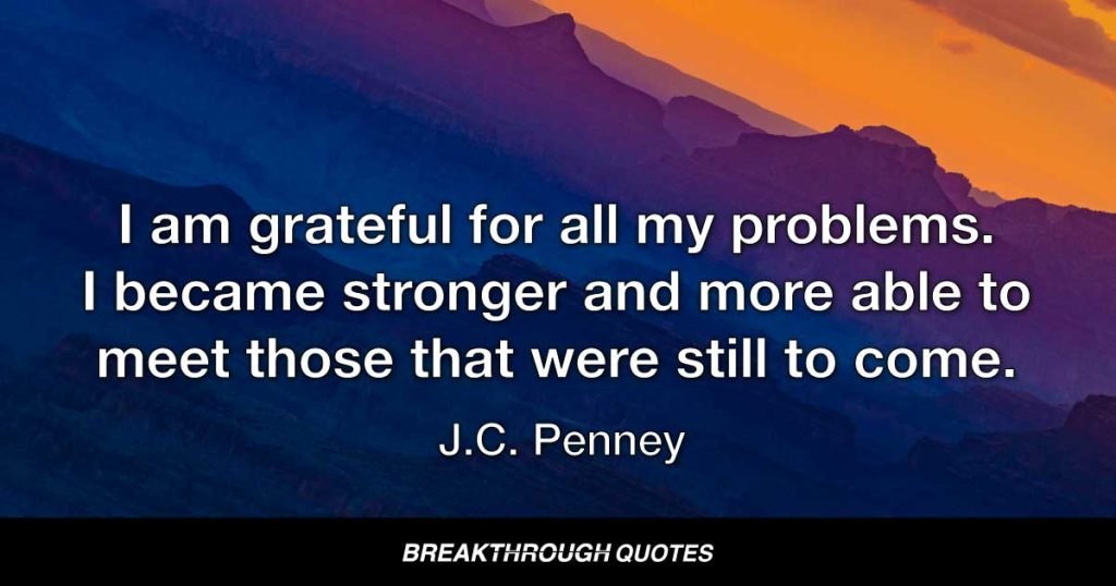 I am grateful for all my problems. I became stronger and more able to meet those that were still to come. — J. C. Penney