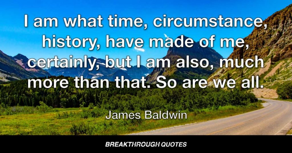 I am what time, circumstance, history, have made of me, certainly, but I am also, much more than that. So are we all. — James Baldwin