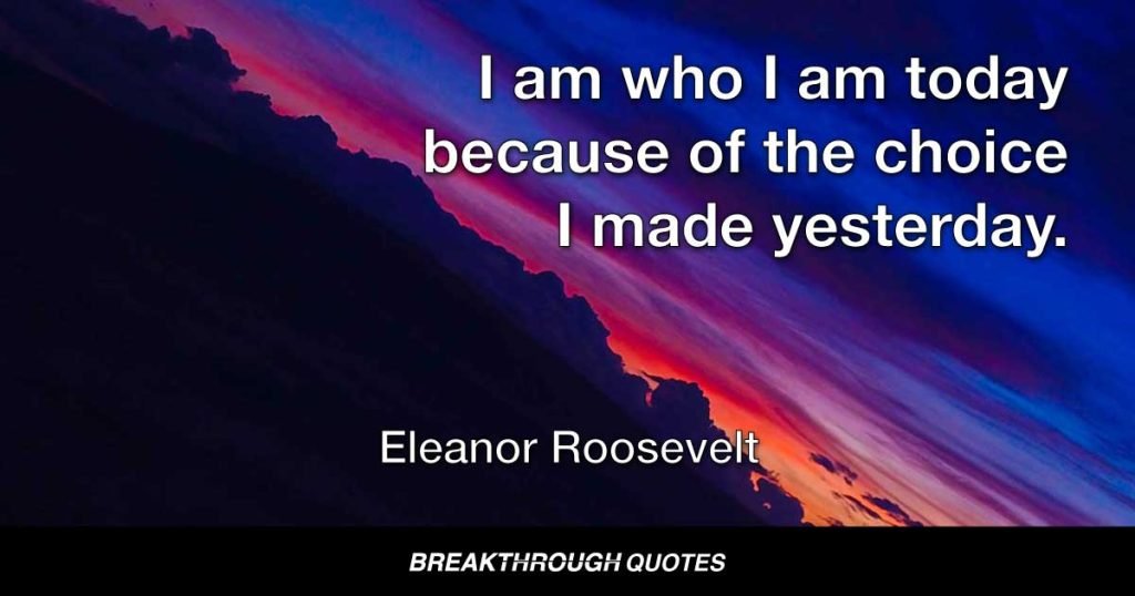 I am who I am today because of the choice I made yesterday. — Eleanor Roosevelt
