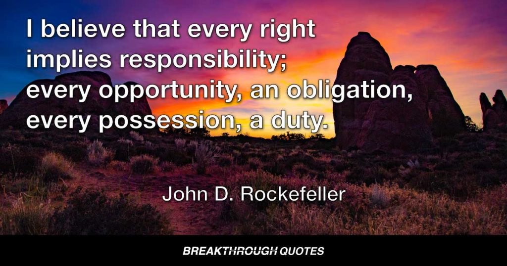 I believe that every right implies responsibility; every opportunity, an obligation, every possession, a duty. — John D. Rockefeller