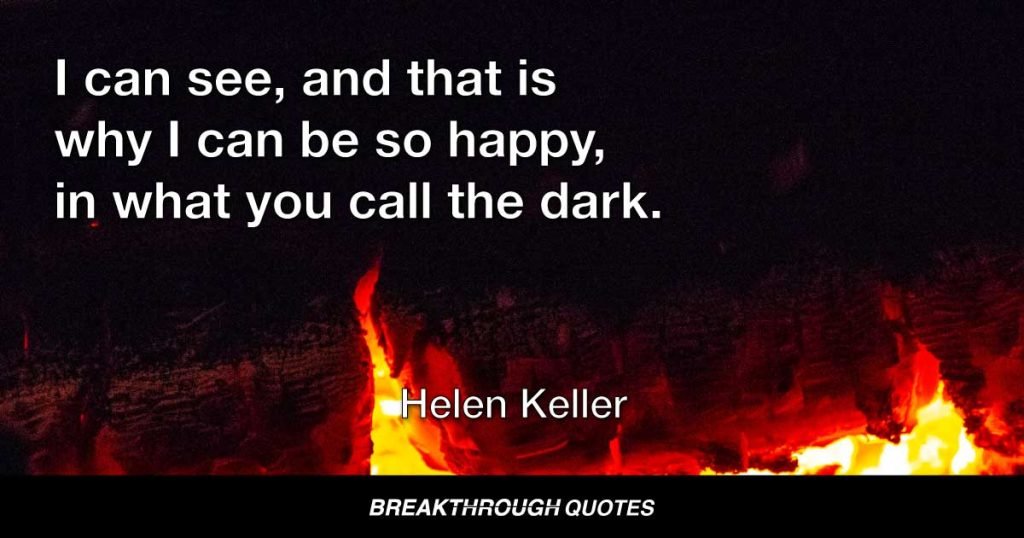 I can see, and that is why I can be so happy, in what you call the dark. But which to me is golden, I can see a God-made world, not a man-made world. — Helen Keller