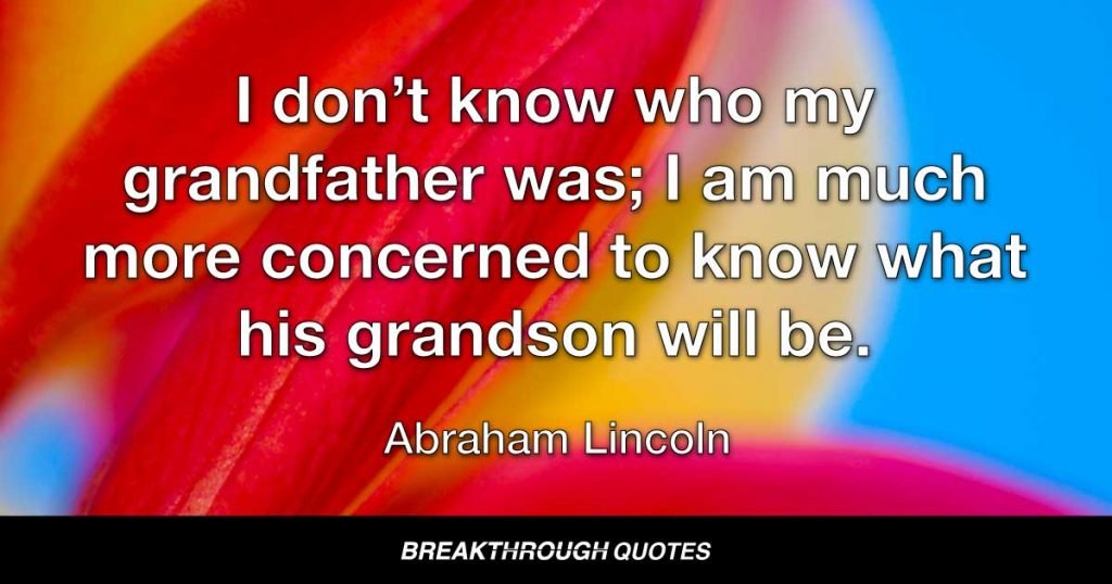I don’t know who my grandfather was; I am much more concerned to know what his grandson will be. — Abraham Lincoln