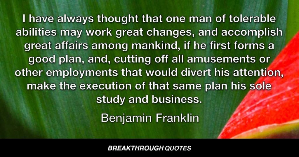 I have always thought that one man of tolerable abilities may work great changes, and accomplish great affairs among mankind, if he first forms a good plan, and, cutting off all amusements or other employments that would divert his attention, make the execution of that same plan his sole study and business. — Benjamin Franklin