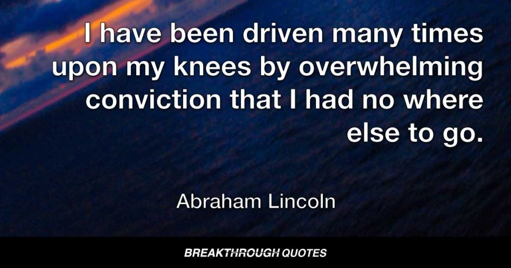 I have been driven many times upon my knees by overwhelming conviction that I had no where else to go. My own wisdom and that of all about me seemed insufficient for that day. — Abraham Lincoln