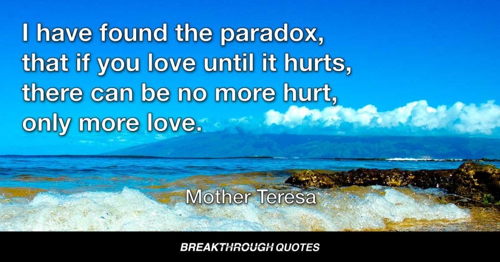 I have found the paradox, that if you love until it hurts, there can be no more hurt, only more love. — Mother Teresa