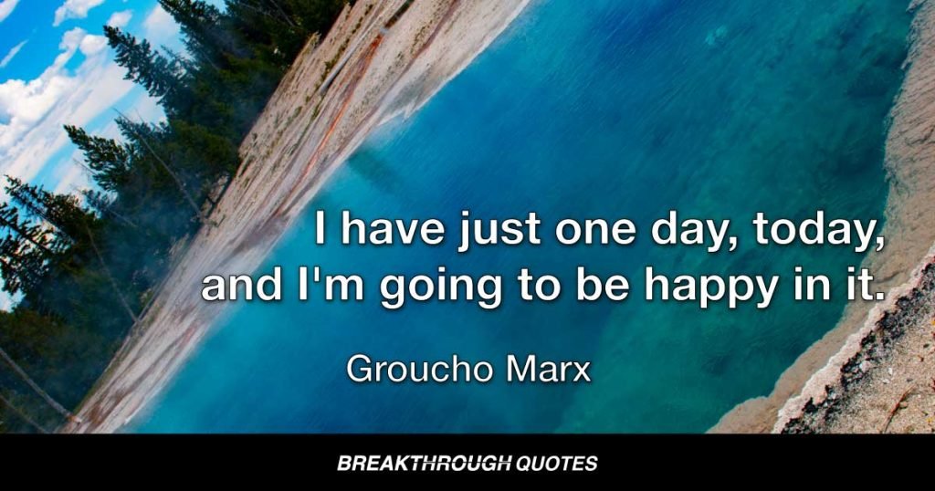Each morning when I open my eyes I say to myself: "I, not events, have the power to make me happy or unhappy today. I can choose which it will be. Yesterday is dead, tomorrow hasn't arrived yet. I have just one day, today, and I'm going to be happy in it." — Groucho Marx