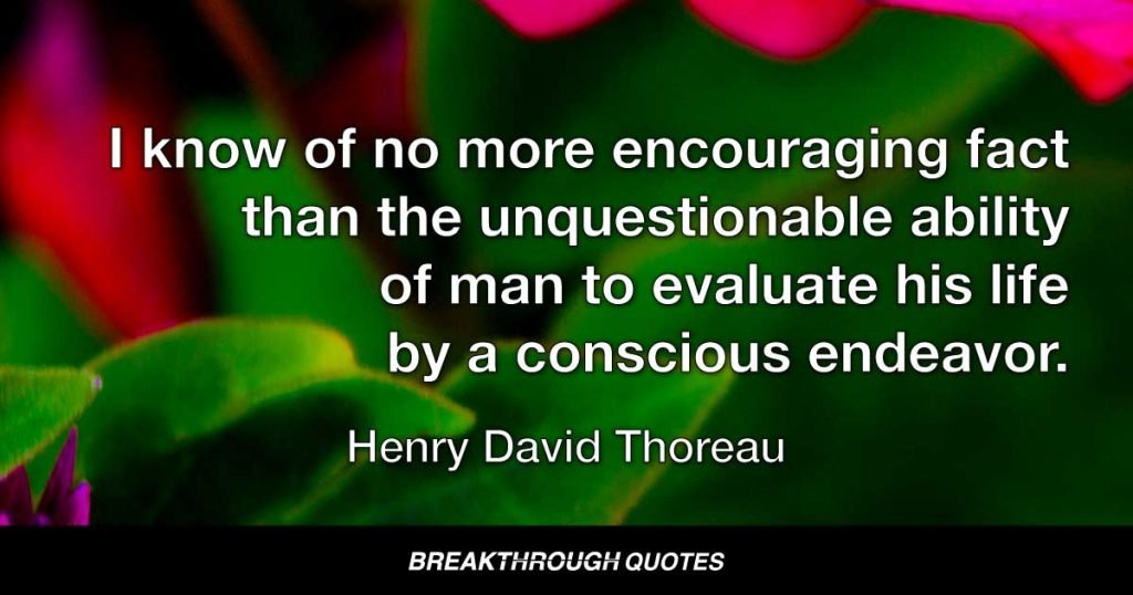 I know of no more encouraging fact than the unquestionable ability of man to evaluate his life by a conscious endeavor. — Henry David Thoreau