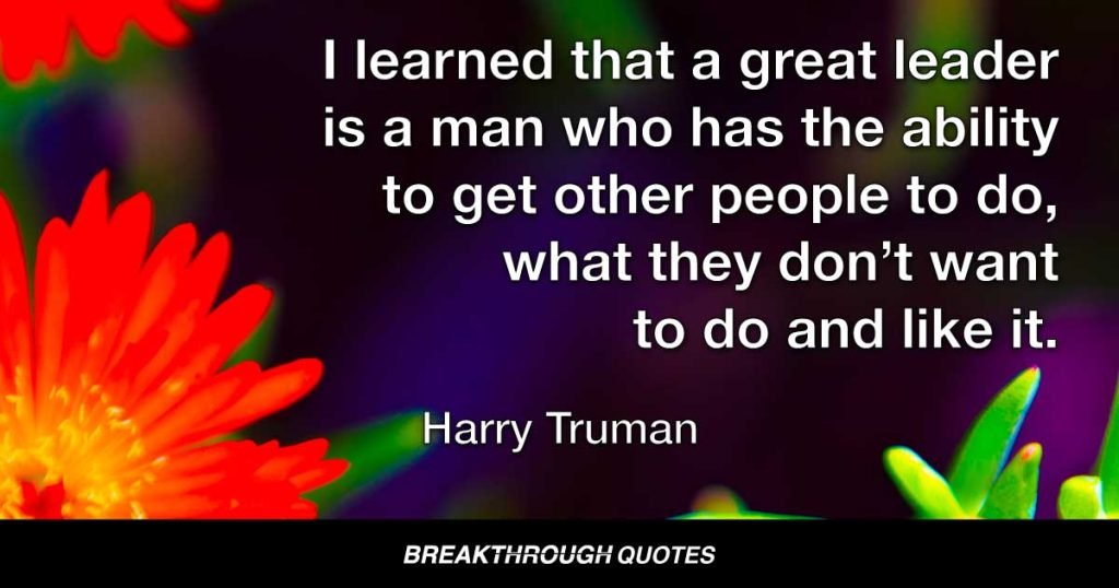 I learned that a great leader is a man who has the ability to get other people to do what they don’t want to do and like it. — Harry Truman