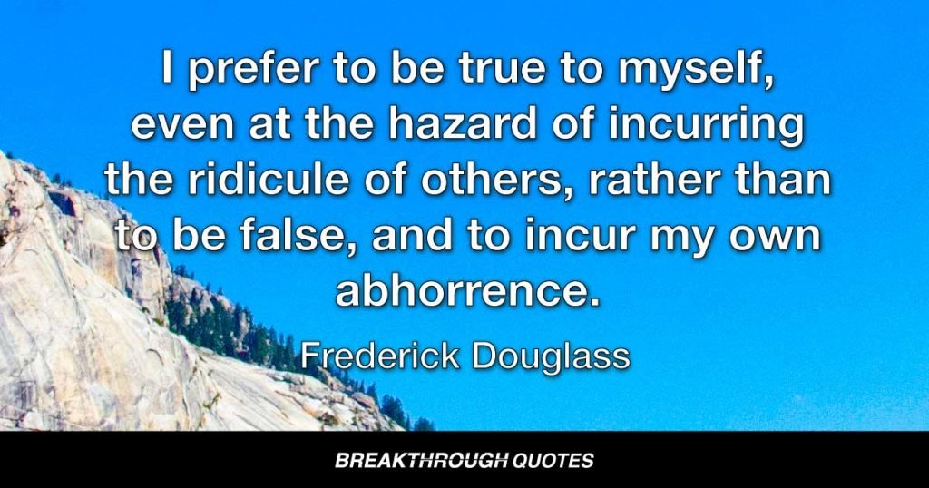 I prefer to be true to myself, even at the hazard of incurring the ridicule of others, rather than to be false, and to incur my own abhorrence. — Frederick Douglass