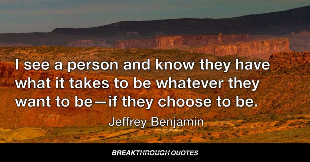 I see a person and know they have what it takes to be whatever they want to be—if they choose to be. — Jeffrey Benjamin