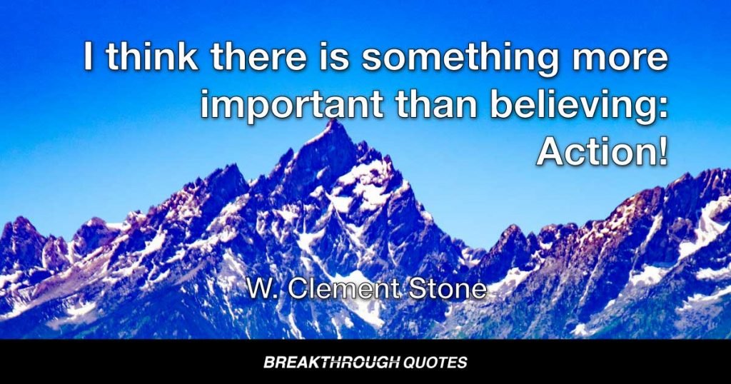 I think there is something more important than believing: Action! The world is full of dreamers, there aren’t enough who will move ahead and begin to take concrete steps to actualize their vision. — W. Clement Stone