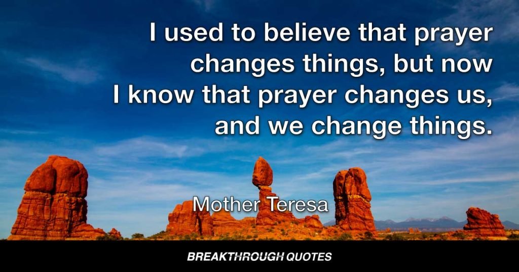 I used to believe that prayer changes things, but now I know that prayer changes us, and we change things. — Mother Teresa