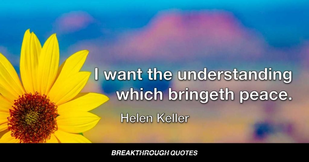 I do not want the peace that passeth understanding. I want the understanding which bringeth peace. — Helen Keller