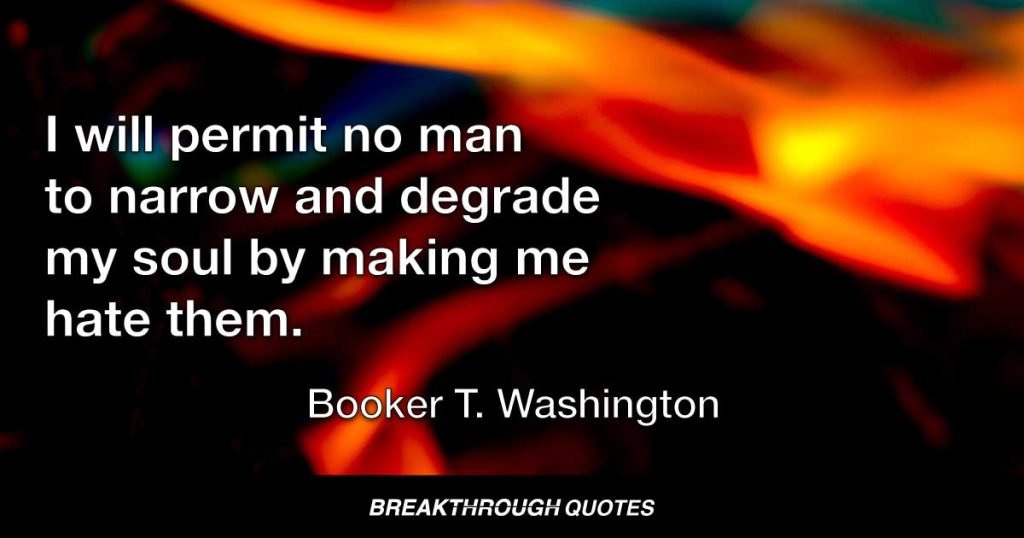 I will permit no man to narrow and degrade my soul by making me hate them. — Booker T. Washington