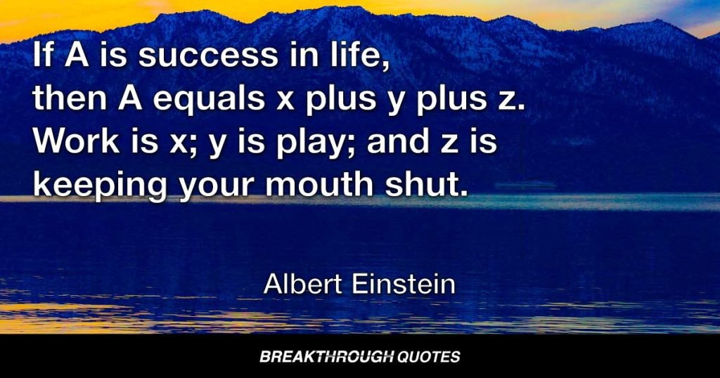 If A is success in life, then A equals x plus y plus z. Work is x; y is play; and z is keeping your mouth shut. — Albert Einstein