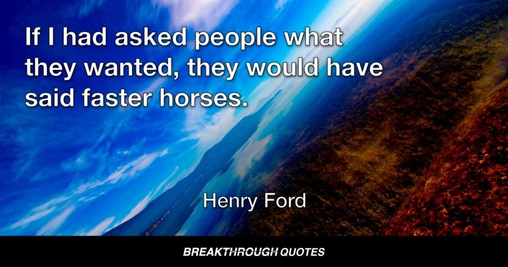 If I had asked people what they wanted, they would have said faster horses. — Henry Ford
