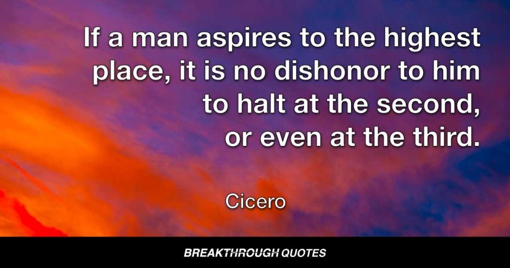 If a man aspires to the highest place, it is no dishonor to him to halt at the second, or even at the third. — Cicero