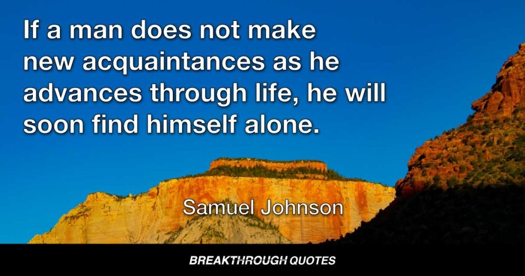 If a man does not make new acquaintances as he advances through life, he will soon find himself alone. — Samuel Johnson