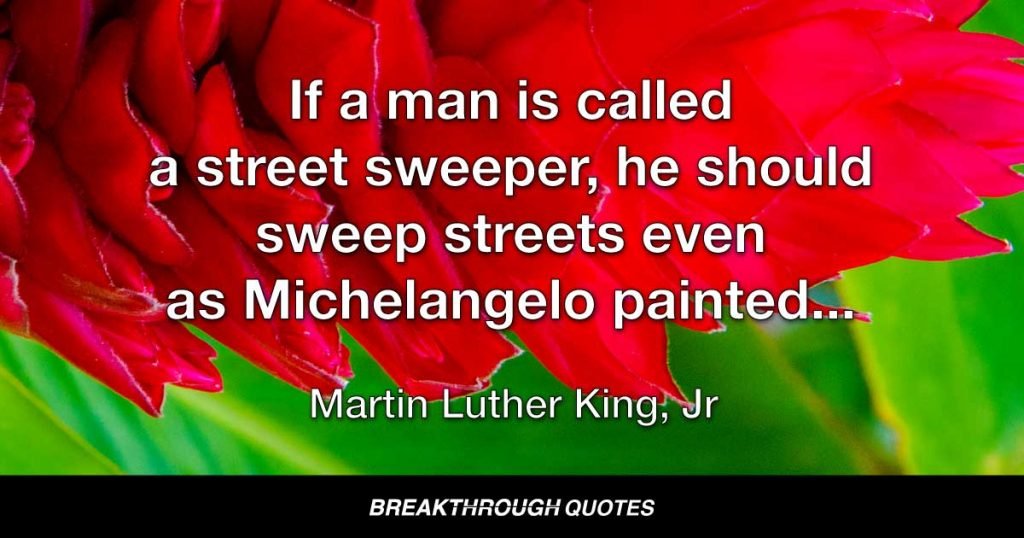 If a man is called a street sweeper, he should sweep streets even as Michelangelo painted, or Beethoven played music, or Shakespeare wrote poetry. He should sweep streets so well that all the hosts of heaven and earth will pause to say, here lived a great street sweeper who did his job well. — Martin Luther King Jr.
