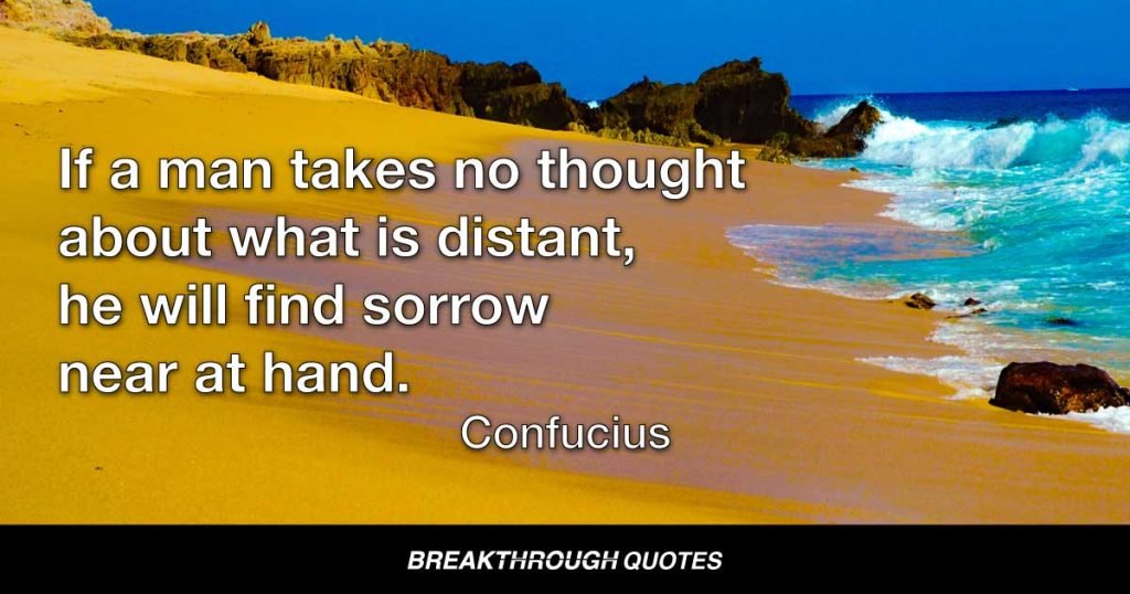 If a man takes no thought about what is distant, he will find sorrow near at hand. — Confucius