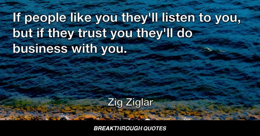 If people like you, they’ll listen to you, but if they trust you, they’ll do business with you. — Zig Ziglar