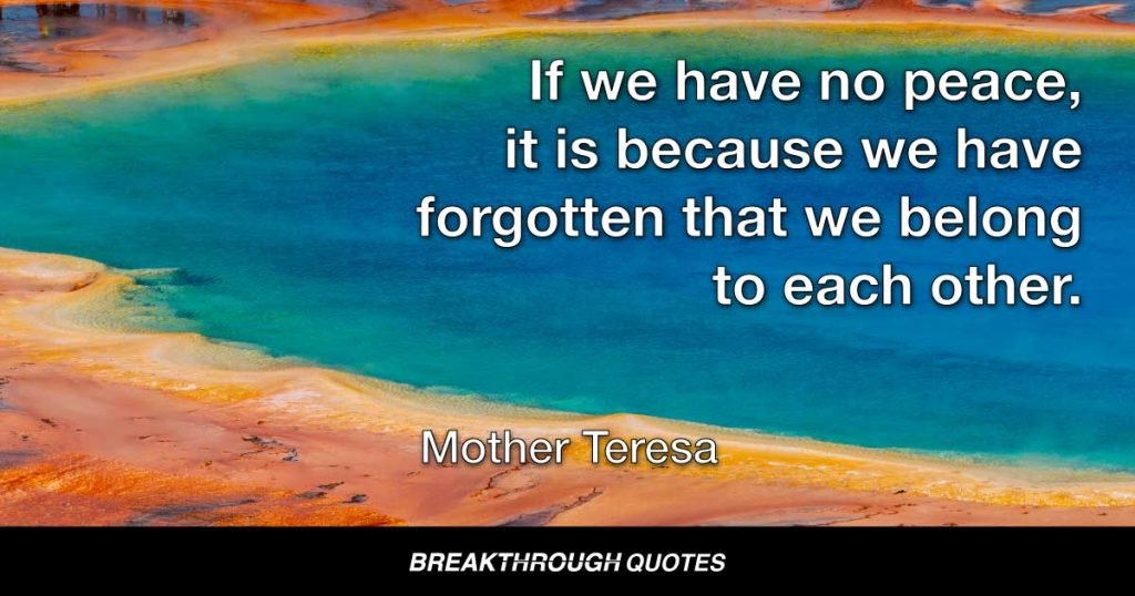 If we have no peace, it is because we have forgotten that we belong to each other. — Mother Teresa