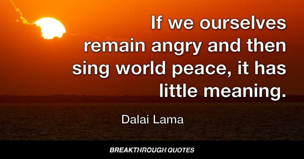 If we ourselves remain angry and then sing world peace, it has little meaning. First, our individual self must learn peace. This we can practice. Then we can teach the rest of the world. — Dalai Lama