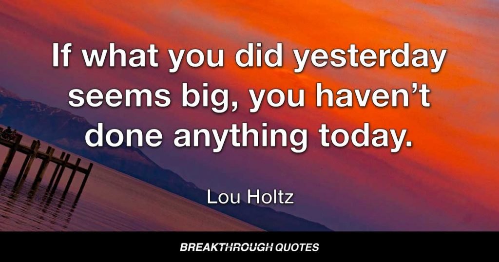If what you did yesterday seems big, you haven’t done anything today. — Lou Holtz