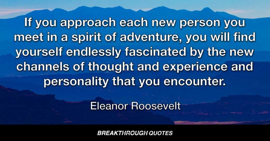 If you approach each new person you meet in a spirit of adventure, you will find yourself endlessly fascinated by the new channels of thought and experience and personality that you encounter. — Eleanor Roosevelt