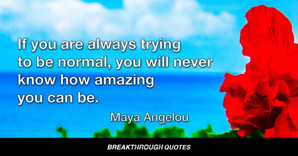 If you are always trying to be normal, you will never know how amazing you can be. — Maya Angelou