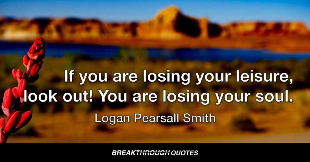 If you are losing your leisure, look out! You are losing your soul. — Logan Pearsall Smith