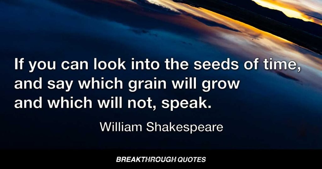 If you can look into the seeds of time, and say which grain will grow and which will not, speak. — William Shakespeare