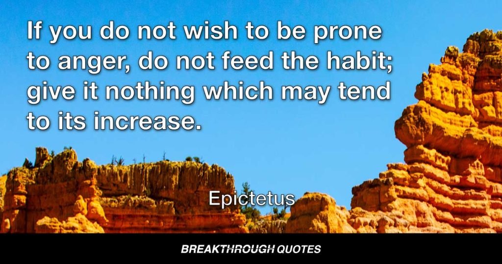 If you do not wish to be prone to anger, do not feed the habit; give it nothing which may tend to its increase. — Epictetus