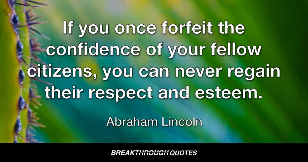 If you once forfeit the confidence of your fellow citizens, you can never regain their respect and esteem. It is true that you may fool all the people some of the time; you can even fool some of the people all the time; but you can’t fool all of the people all the time. — Abraham Lincoln