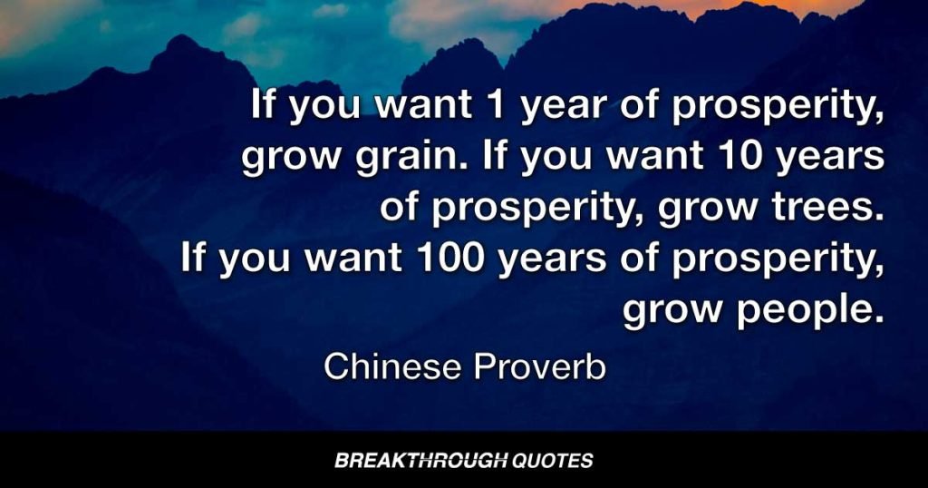 If you want 1 year of prosperity, grow grain. If you want 10 years of prosperity, grow trees. If you want 100 years of prosperity, grow people. — Chinese Proverb