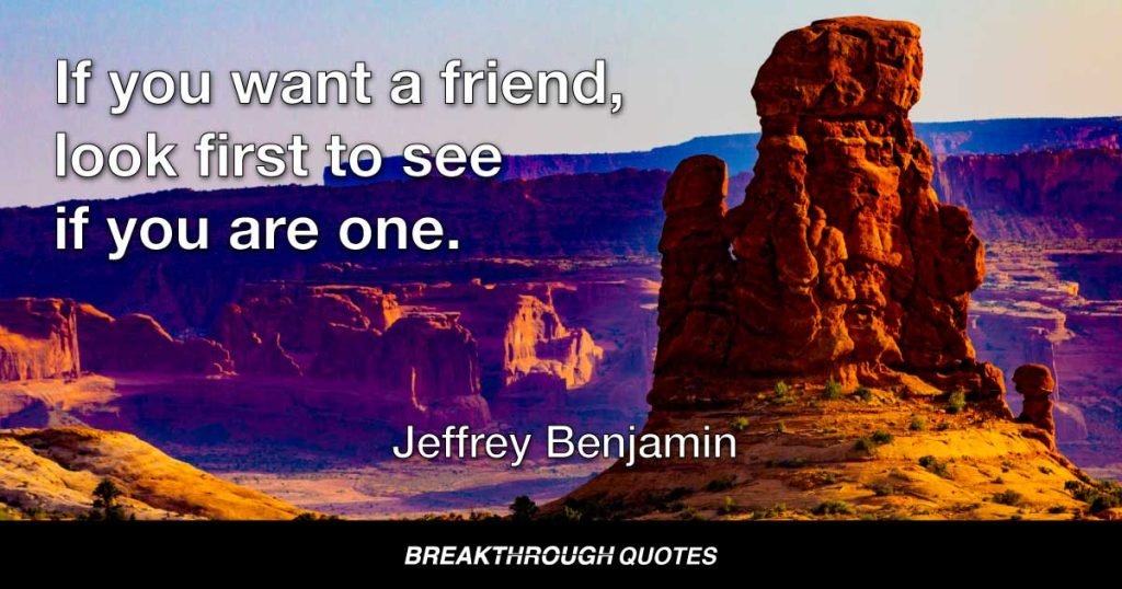 If you want a friend, look first to see if you are one. — Jeffrey Benjamin