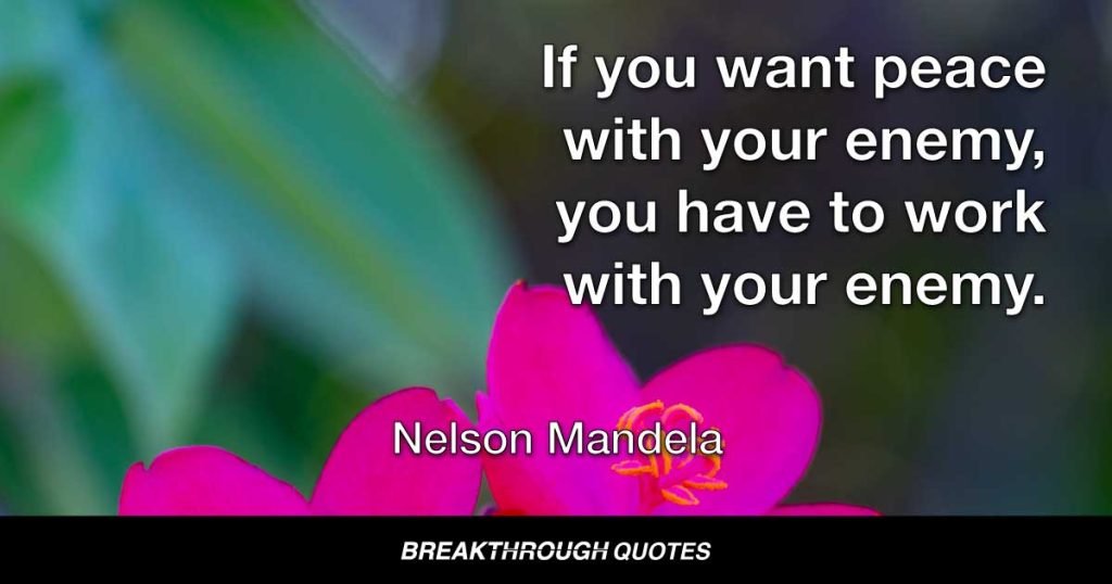 If you want peace with your enemy, you have to work with your enemy. Then he becomes your partner. — Nelson Mandela