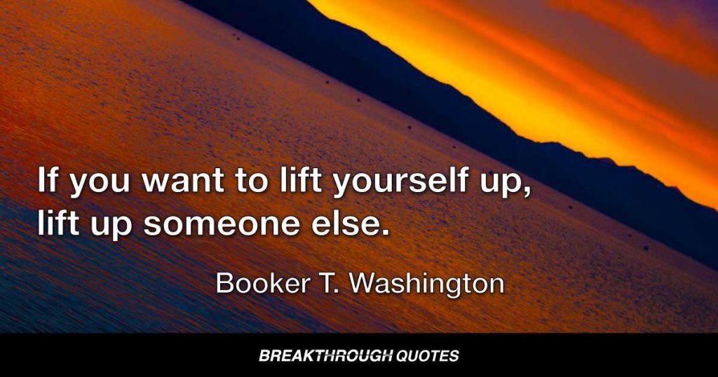 If you want to lift yourself up, lift up someone else. — Booker T. Washington