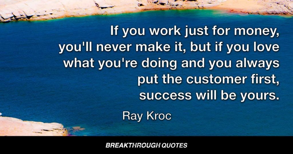 If you work just for money, you'll never make it, but if you love what you're doing and you always put the customer first, success will be yours. — Ray Kroc