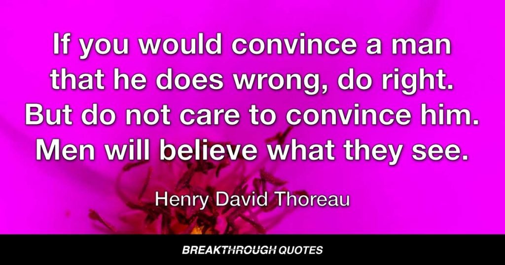 If you would convince a man that he does wrong, do right. But do not care to convince him. Men will believe what they see. Let them see. — Henry David Thoreau