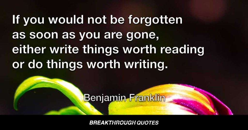 If you would not be forgotten as soon as you are gone, either write things worth reading or do things worth writing. — Benjamin Franklin