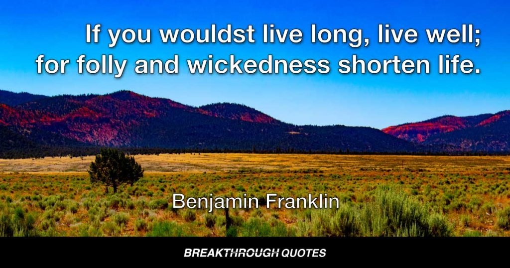 If you wouldst live long, live well; for folly and wickedness shorten life. — Benjamin Franklin