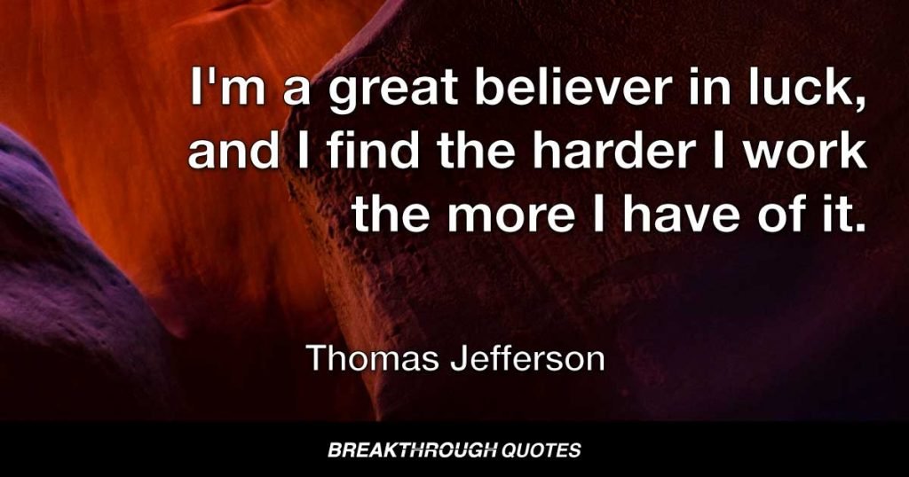 I'm a great believer in luck, and I find the harder I work the more I have of it. — Thomas Jefferson