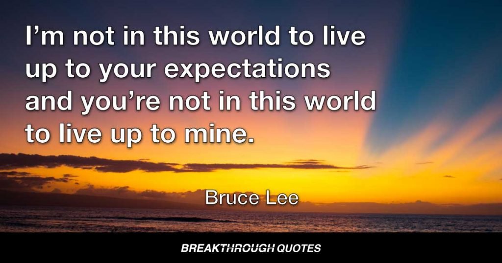 I’m not in this world to live up to your expectations and you’re not in this world to live up to mine. — Bruce Lee